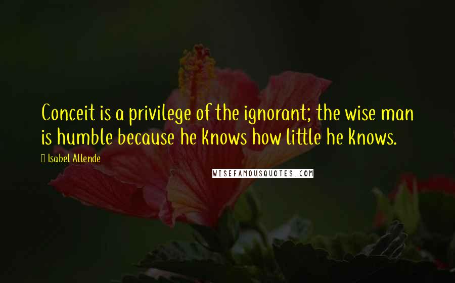 Isabel Allende Quotes: Conceit is a privilege of the ignorant; the wise man is humble because he knows how little he knows.