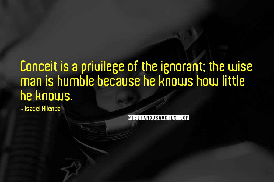 Isabel Allende Quotes: Conceit is a privilege of the ignorant; the wise man is humble because he knows how little he knows.