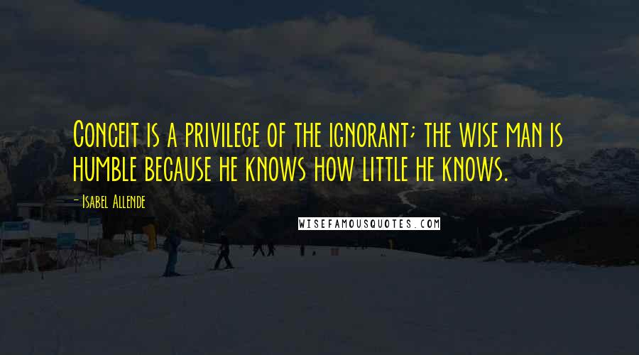 Isabel Allende Quotes: Conceit is a privilege of the ignorant; the wise man is humble because he knows how little he knows.