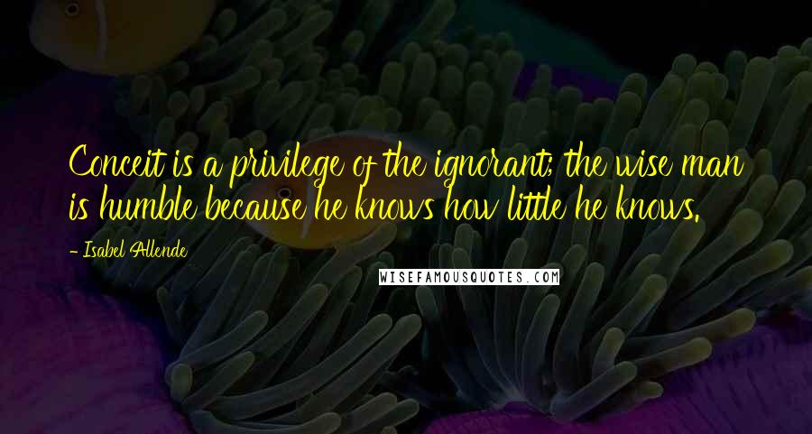 Isabel Allende Quotes: Conceit is a privilege of the ignorant; the wise man is humble because he knows how little he knows.