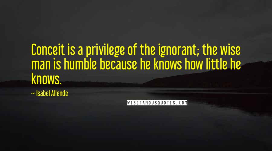 Isabel Allende Quotes: Conceit is a privilege of the ignorant; the wise man is humble because he knows how little he knows.