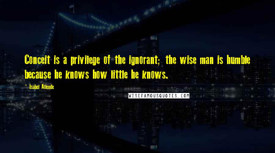 Isabel Allende Quotes: Conceit is a privilege of the ignorant; the wise man is humble because he knows how little he knows.