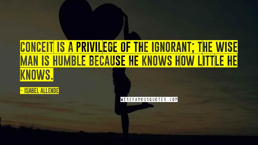 Isabel Allende Quotes: Conceit is a privilege of the ignorant; the wise man is humble because he knows how little he knows.