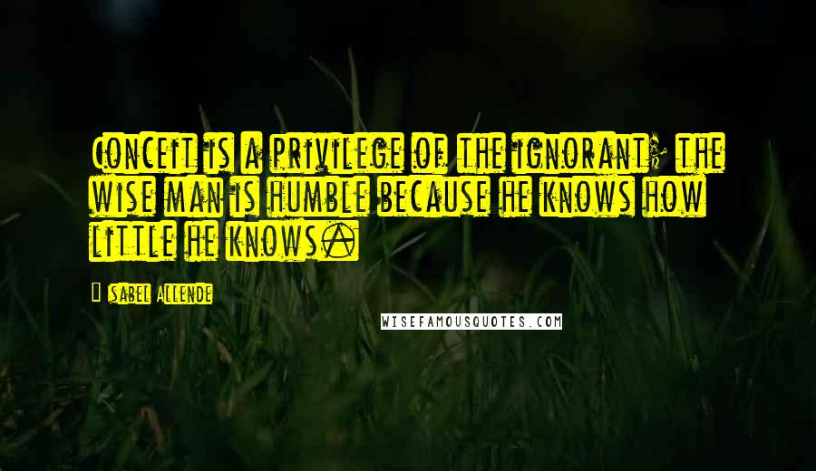 Isabel Allende Quotes: Conceit is a privilege of the ignorant; the wise man is humble because he knows how little he knows.