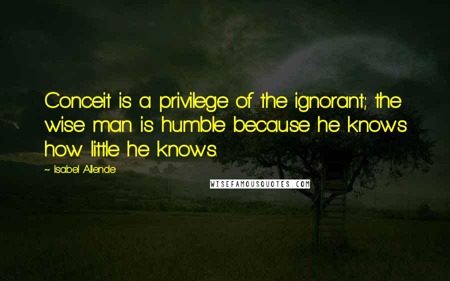 Isabel Allende Quotes: Conceit is a privilege of the ignorant; the wise man is humble because he knows how little he knows.