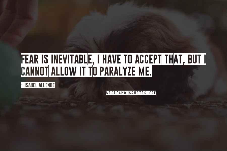 Isabel Allende Quotes: Fear is inevitable, I have to accept that, but I cannot allow it to paralyze me.
