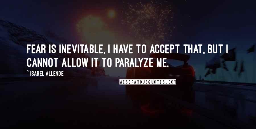 Isabel Allende Quotes: Fear is inevitable, I have to accept that, but I cannot allow it to paralyze me.