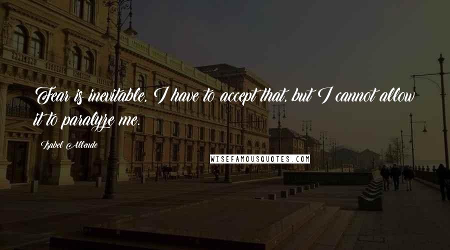 Isabel Allende Quotes: Fear is inevitable, I have to accept that, but I cannot allow it to paralyze me.