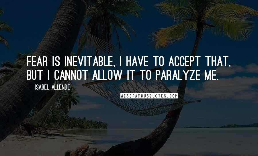 Isabel Allende Quotes: Fear is inevitable, I have to accept that, but I cannot allow it to paralyze me.