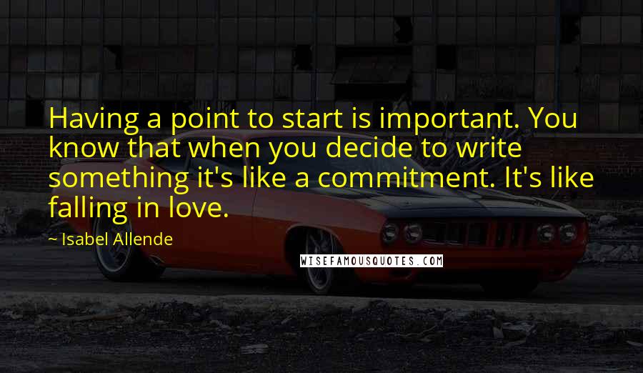 Isabel Allende Quotes: Having a point to start is important. You know that when you decide to write something it's like a commitment. It's like falling in love.