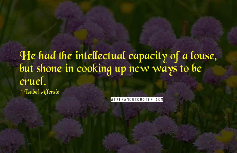 Isabel Allende Quotes: He had the intellectual capacity of a louse, but shone in cooking up new ways to be cruel.