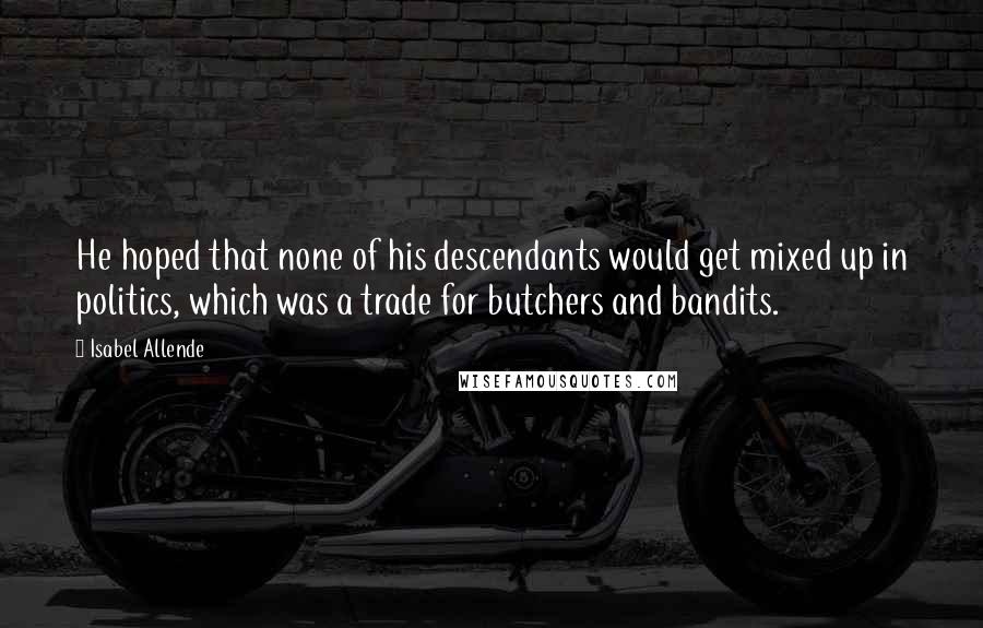 Isabel Allende Quotes: He hoped that none of his descendants would get mixed up in politics, which was a trade for butchers and bandits.