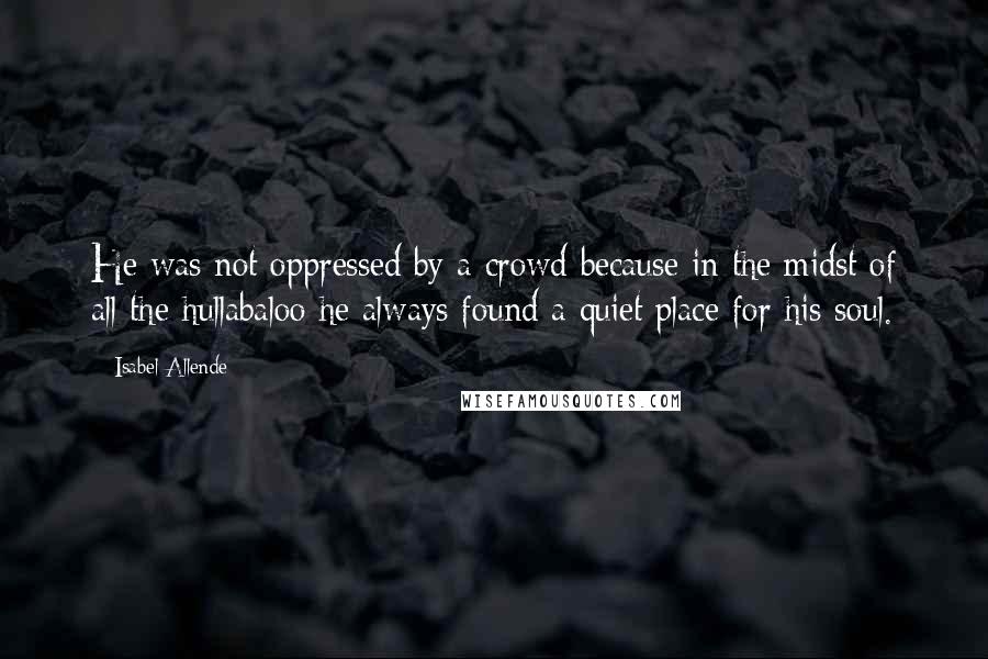 Isabel Allende Quotes: He was not oppressed by a crowd because in the midst of all the hullabaloo he always found a quiet place for his soul.