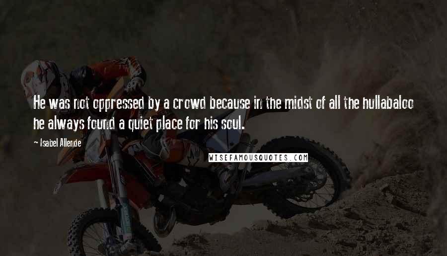 Isabel Allende Quotes: He was not oppressed by a crowd because in the midst of all the hullabaloo he always found a quiet place for his soul.