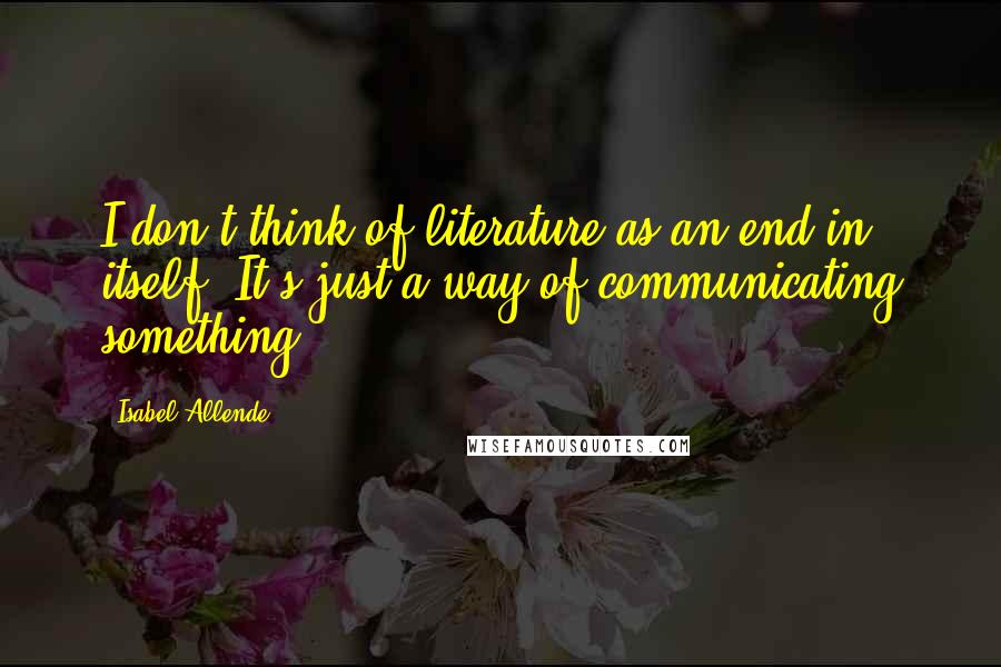 Isabel Allende Quotes: I don't think of literature as an end in itself. It's just a way of communicating something.