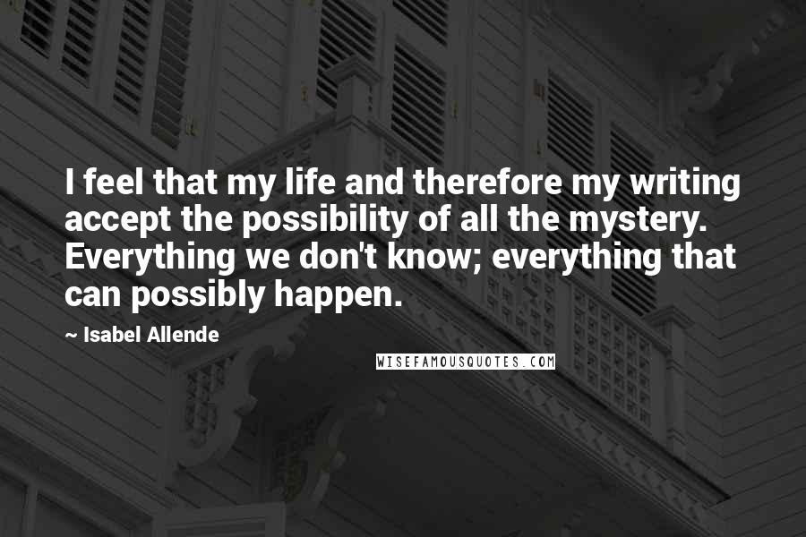 Isabel Allende Quotes: I feel that my life and therefore my writing accept the possibility of all the mystery. Everything we don't know; everything that can possibly happen.