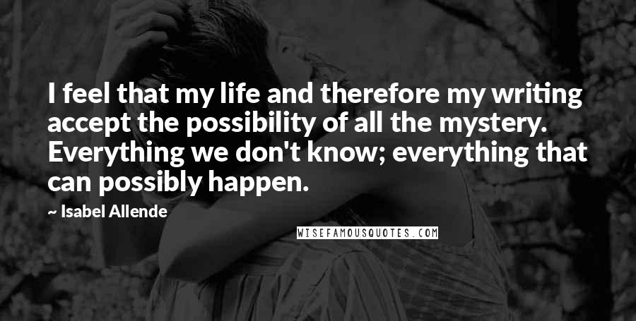 Isabel Allende Quotes: I feel that my life and therefore my writing accept the possibility of all the mystery. Everything we don't know; everything that can possibly happen.