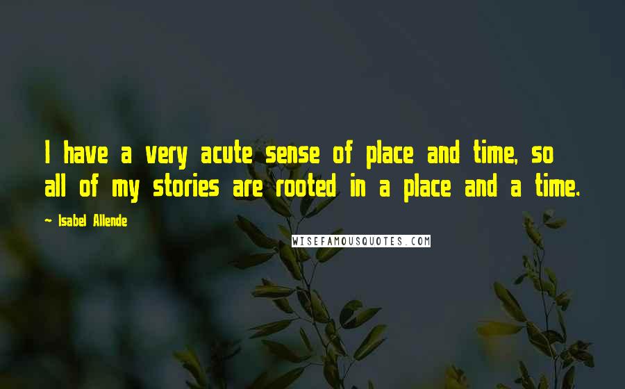 Isabel Allende Quotes: I have a very acute sense of place and time, so all of my stories are rooted in a place and a time.