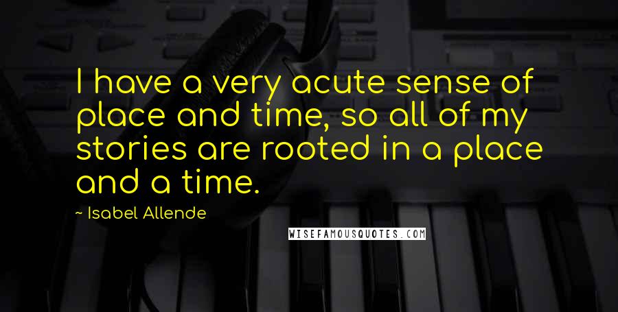 Isabel Allende Quotes: I have a very acute sense of place and time, so all of my stories are rooted in a place and a time.
