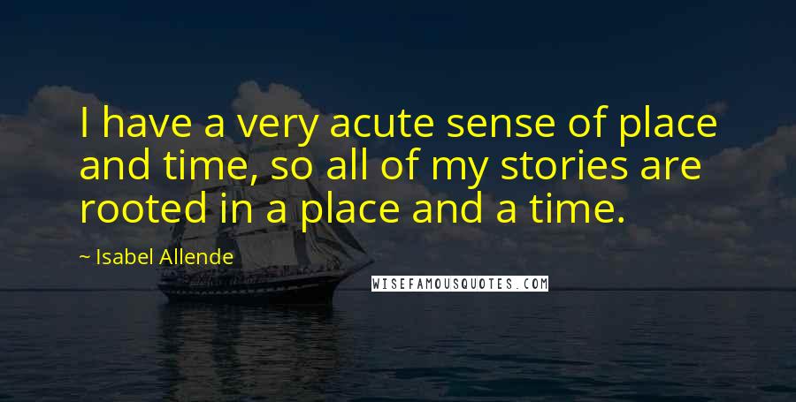 Isabel Allende Quotes: I have a very acute sense of place and time, so all of my stories are rooted in a place and a time.