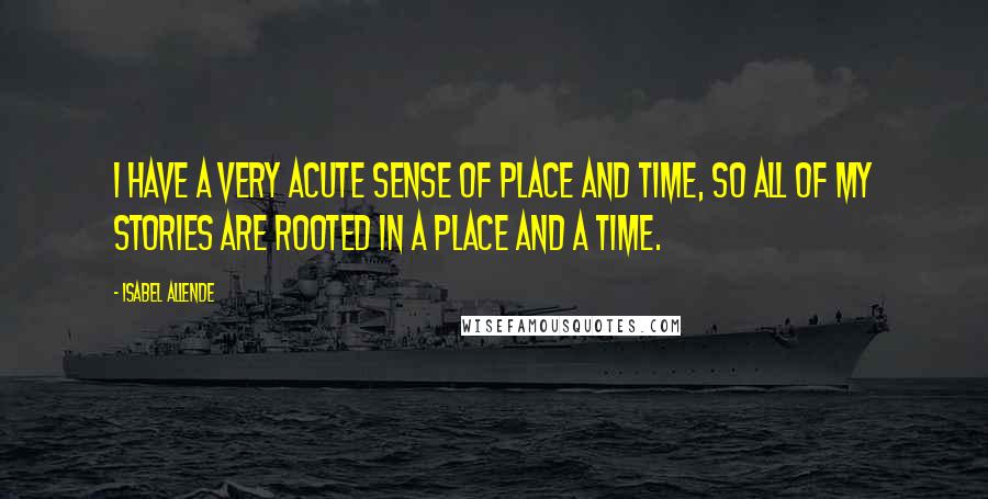 Isabel Allende Quotes: I have a very acute sense of place and time, so all of my stories are rooted in a place and a time.