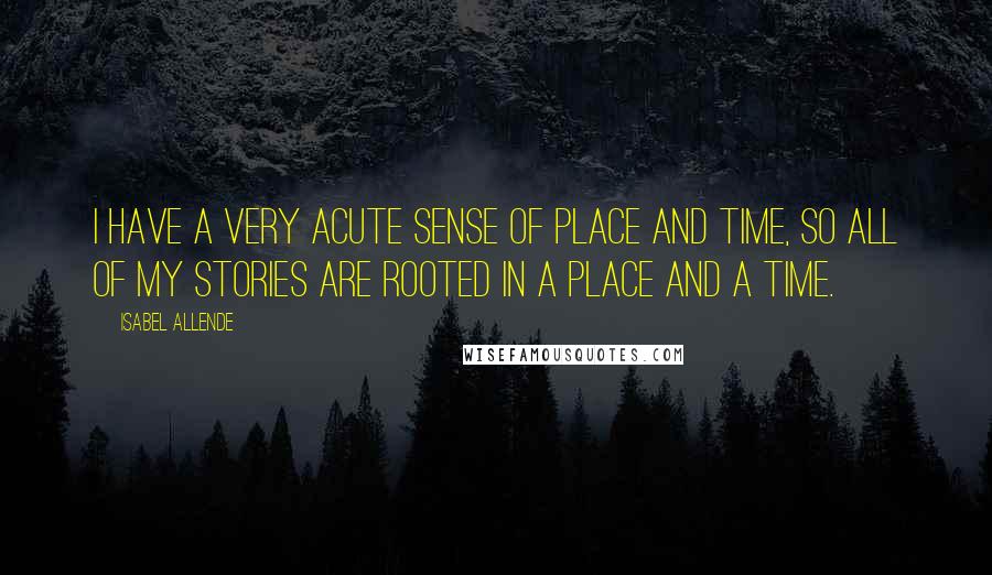 Isabel Allende Quotes: I have a very acute sense of place and time, so all of my stories are rooted in a place and a time.