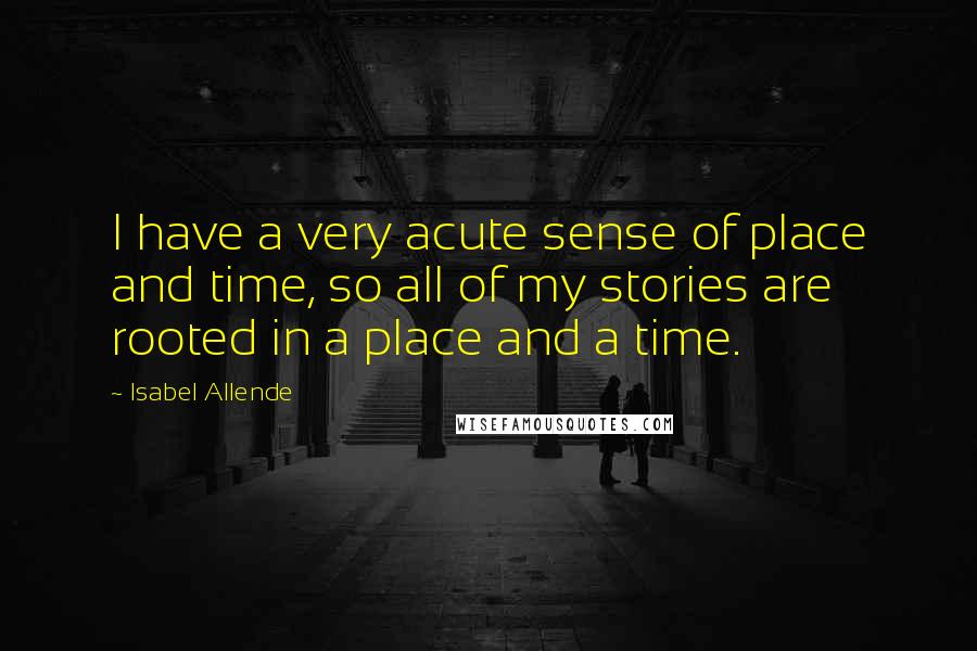 Isabel Allende Quotes: I have a very acute sense of place and time, so all of my stories are rooted in a place and a time.