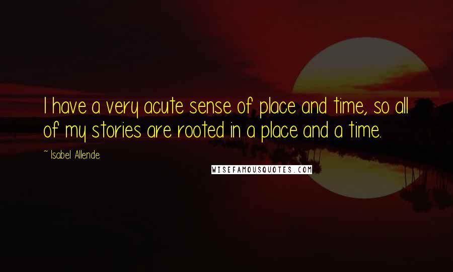 Isabel Allende Quotes: I have a very acute sense of place and time, so all of my stories are rooted in a place and a time.