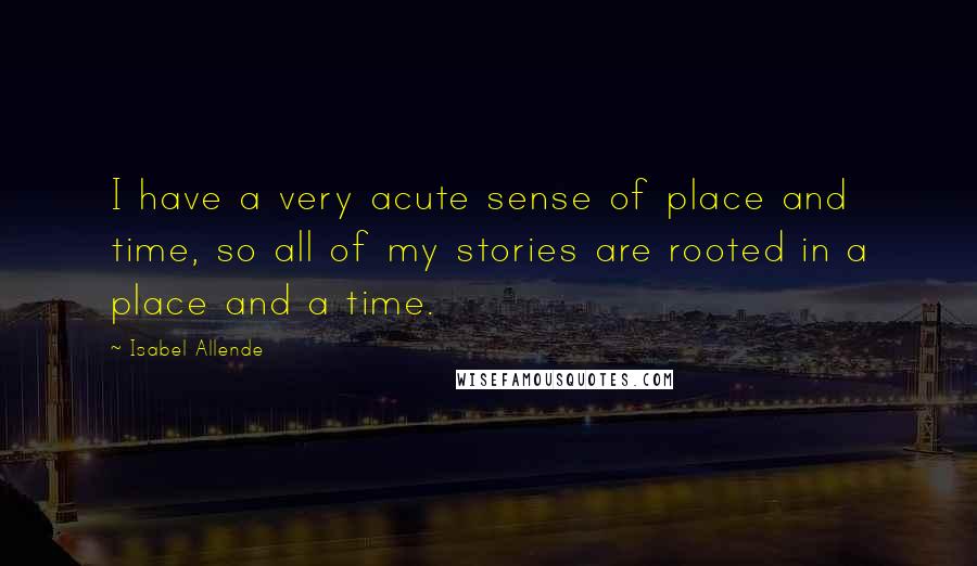 Isabel Allende Quotes: I have a very acute sense of place and time, so all of my stories are rooted in a place and a time.