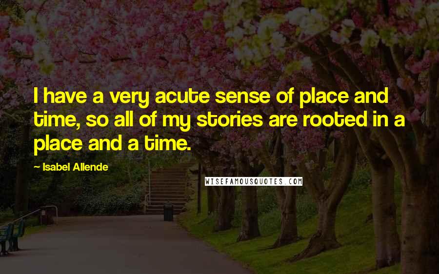 Isabel Allende Quotes: I have a very acute sense of place and time, so all of my stories are rooted in a place and a time.