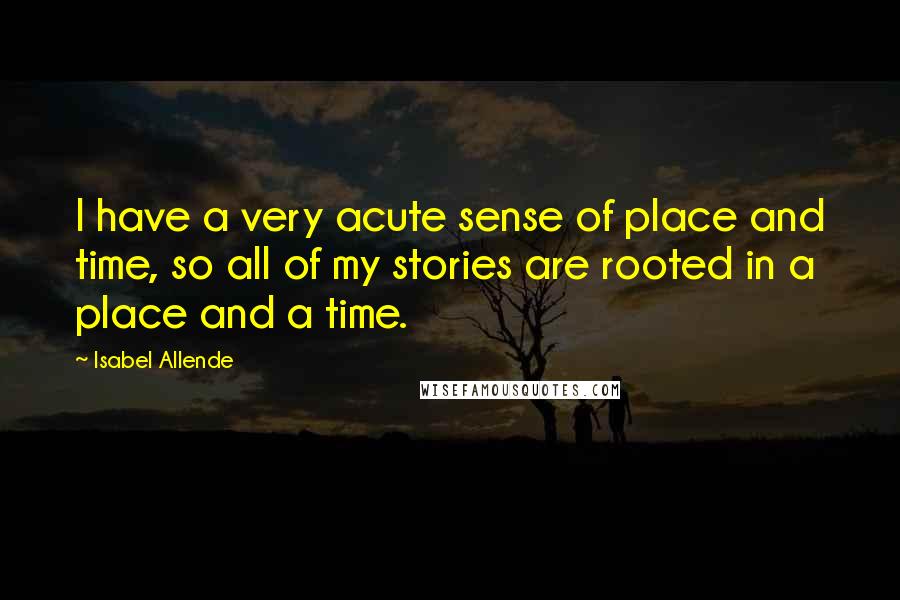 Isabel Allende Quotes: I have a very acute sense of place and time, so all of my stories are rooted in a place and a time.