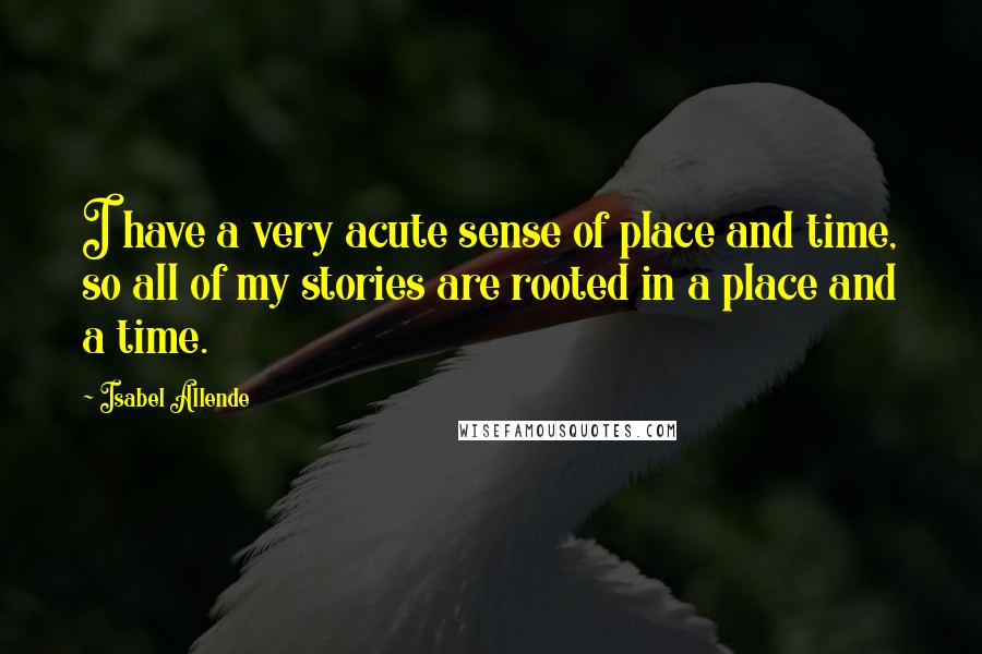 Isabel Allende Quotes: I have a very acute sense of place and time, so all of my stories are rooted in a place and a time.
