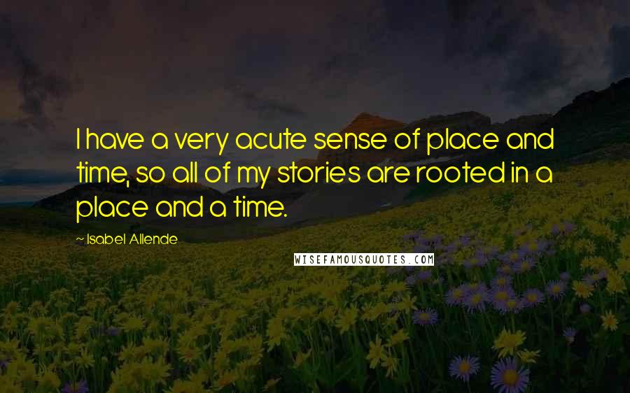 Isabel Allende Quotes: I have a very acute sense of place and time, so all of my stories are rooted in a place and a time.