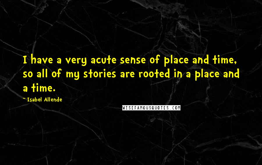 Isabel Allende Quotes: I have a very acute sense of place and time, so all of my stories are rooted in a place and a time.