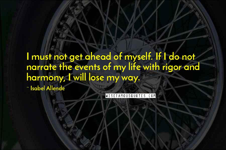 Isabel Allende Quotes: I must not get ahead of myself. If I do not narrate the events of my life with rigor and harmony, I will lose my way.