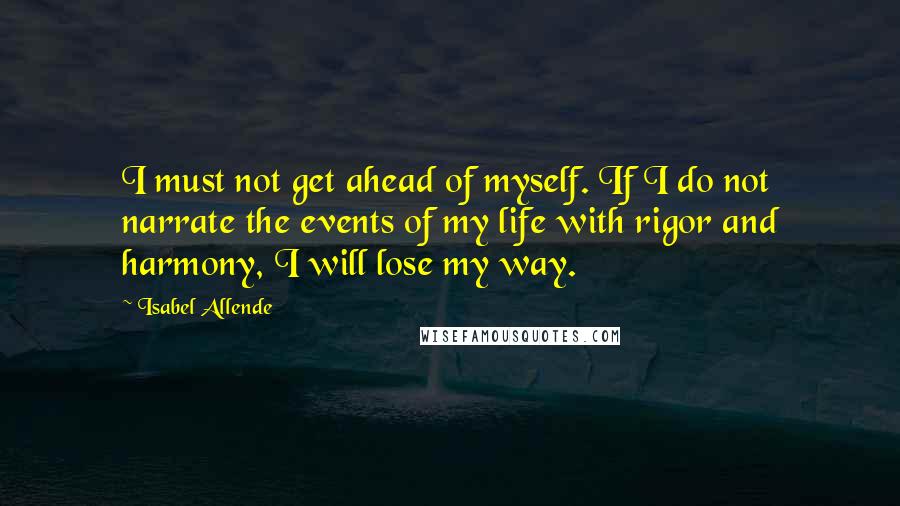 Isabel Allende Quotes: I must not get ahead of myself. If I do not narrate the events of my life with rigor and harmony, I will lose my way.