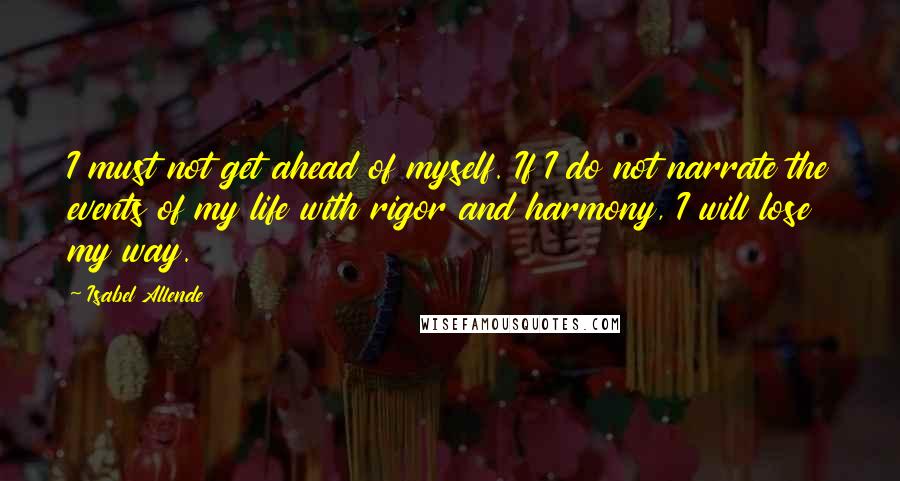 Isabel Allende Quotes: I must not get ahead of myself. If I do not narrate the events of my life with rigor and harmony, I will lose my way.