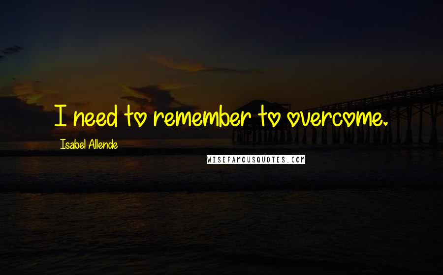 Isabel Allende Quotes: I need to remember to overcome.
