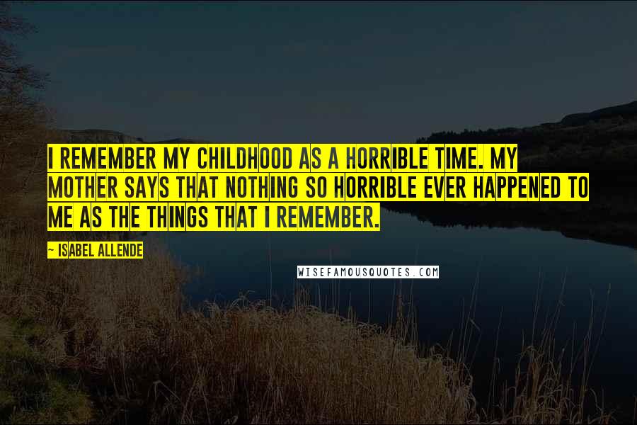 Isabel Allende Quotes: I remember my childhood as a horrible time. My mother says that nothing so horrible ever happened to me as the things that I remember.