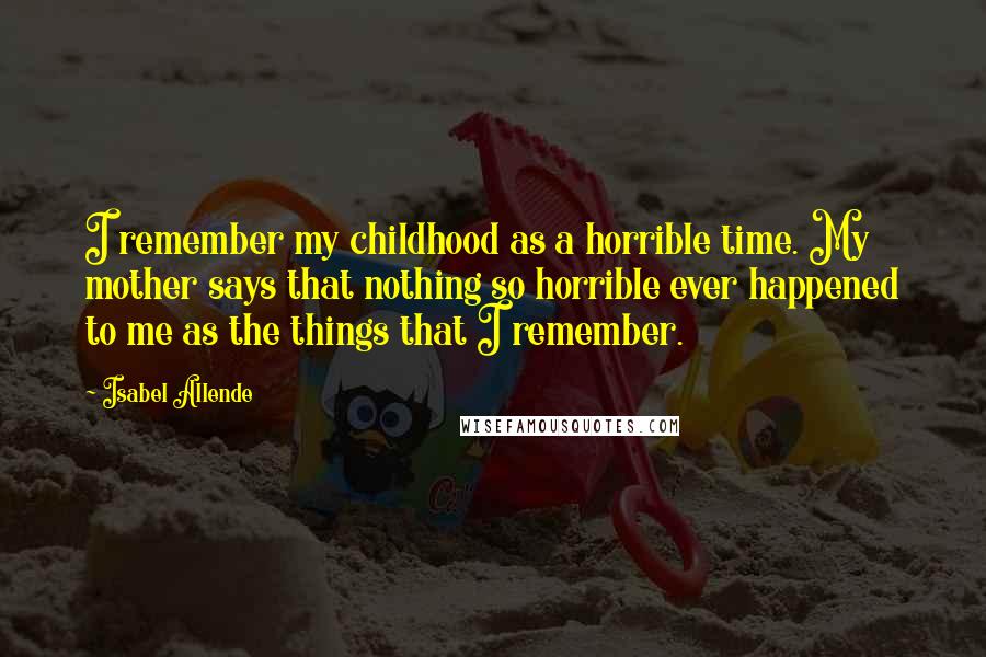 Isabel Allende Quotes: I remember my childhood as a horrible time. My mother says that nothing so horrible ever happened to me as the things that I remember.