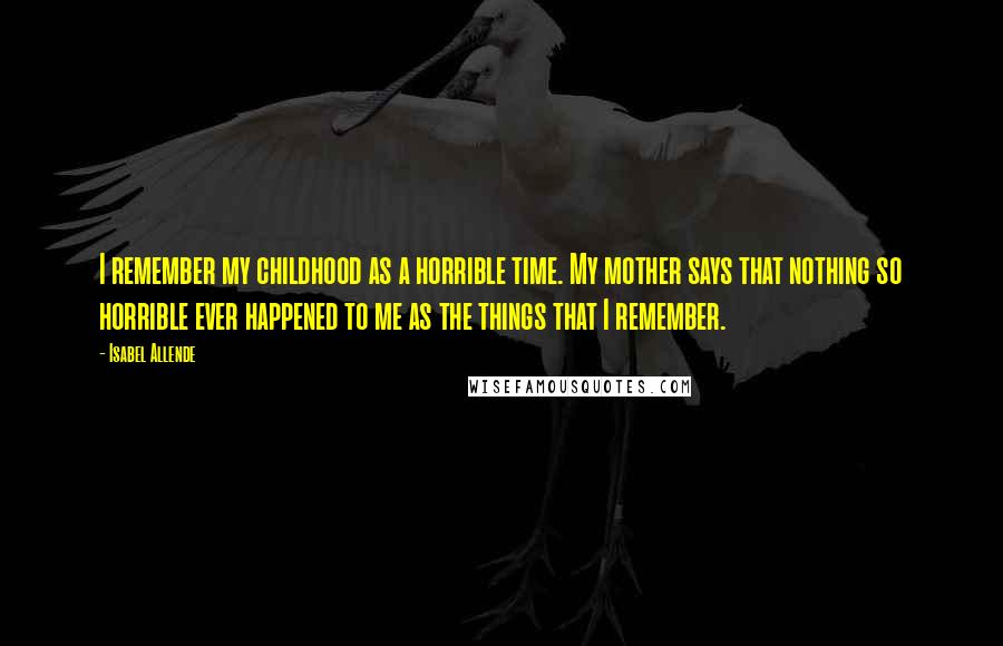 Isabel Allende Quotes: I remember my childhood as a horrible time. My mother says that nothing so horrible ever happened to me as the things that I remember.