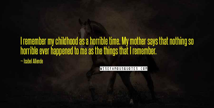 Isabel Allende Quotes: I remember my childhood as a horrible time. My mother says that nothing so horrible ever happened to me as the things that I remember.