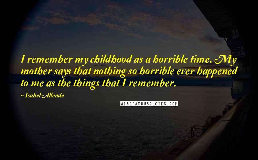 Isabel Allende Quotes: I remember my childhood as a horrible time. My mother says that nothing so horrible ever happened to me as the things that I remember.