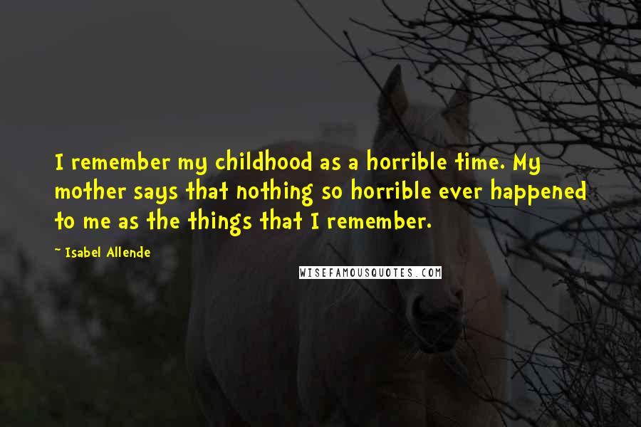 Isabel Allende Quotes: I remember my childhood as a horrible time. My mother says that nothing so horrible ever happened to me as the things that I remember.