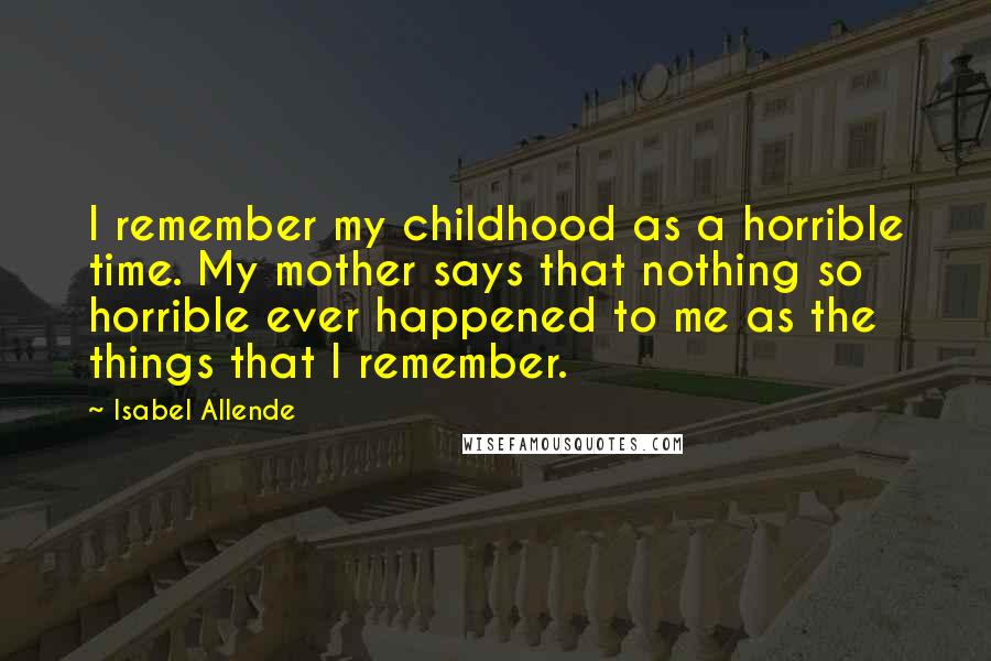 Isabel Allende Quotes: I remember my childhood as a horrible time. My mother says that nothing so horrible ever happened to me as the things that I remember.