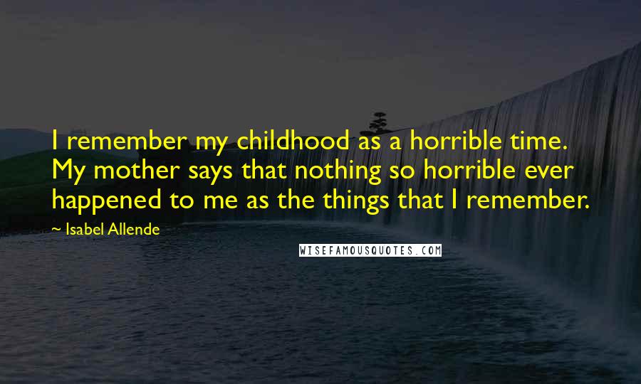 Isabel Allende Quotes: I remember my childhood as a horrible time. My mother says that nothing so horrible ever happened to me as the things that I remember.