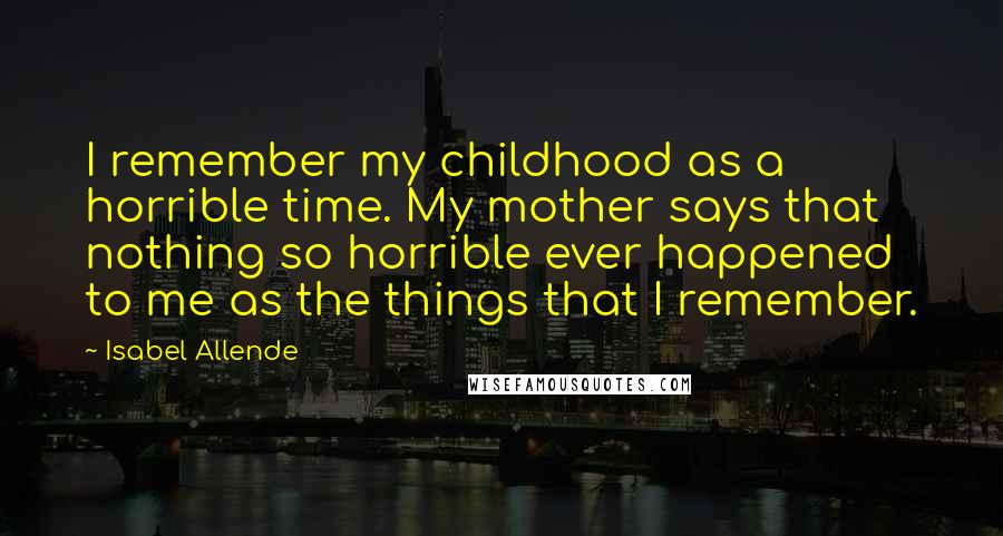 Isabel Allende Quotes: I remember my childhood as a horrible time. My mother says that nothing so horrible ever happened to me as the things that I remember.