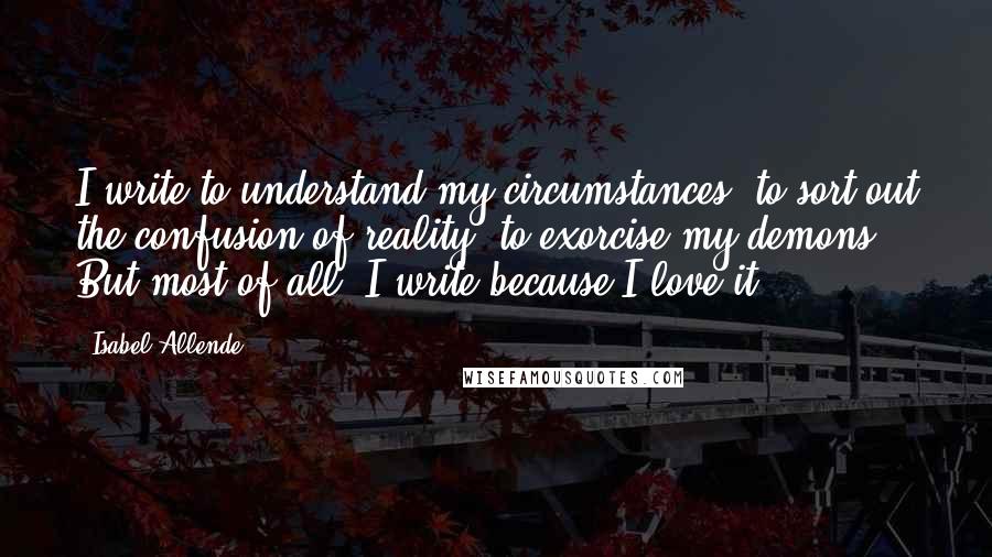 Isabel Allende Quotes: I write to understand my circumstances, to sort out the confusion of reality, to exorcise my demons. But most of all, I write because I love it!