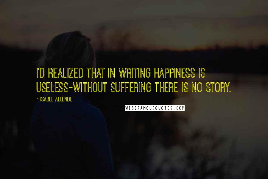 Isabel Allende Quotes: I'd realized that in writing happiness is useless-without suffering there is no story.