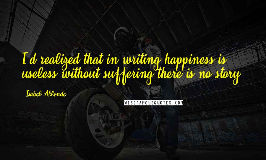 Isabel Allende Quotes: I'd realized that in writing happiness is useless-without suffering there is no story.